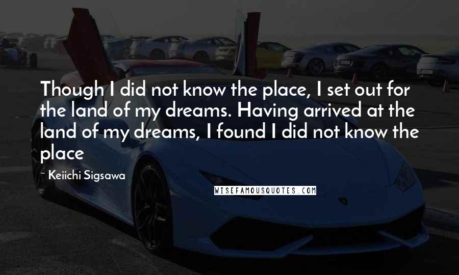 Keiichi Sigsawa Quotes: Though I did not know the place, I set out for the land of my dreams. Having arrived at the land of my dreams, I found I did not know the place