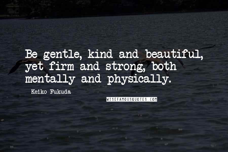 Keiko Fukuda Quotes: Be gentle, kind and beautiful, yet firm and strong, both mentally and physically.