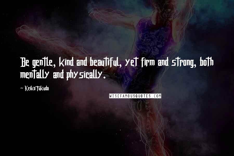 Keiko Fukuda Quotes: Be gentle, kind and beautiful, yet firm and strong, both mentally and physically.