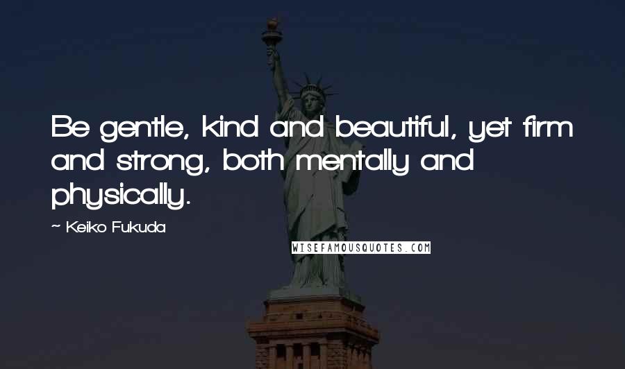 Keiko Fukuda Quotes: Be gentle, kind and beautiful, yet firm and strong, both mentally and physically.