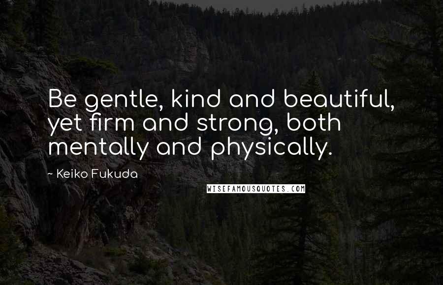 Keiko Fukuda Quotes: Be gentle, kind and beautiful, yet firm and strong, both mentally and physically.