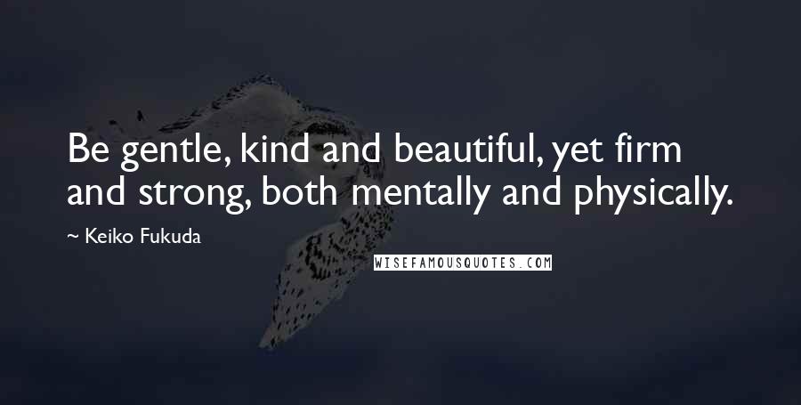 Keiko Fukuda Quotes: Be gentle, kind and beautiful, yet firm and strong, both mentally and physically.