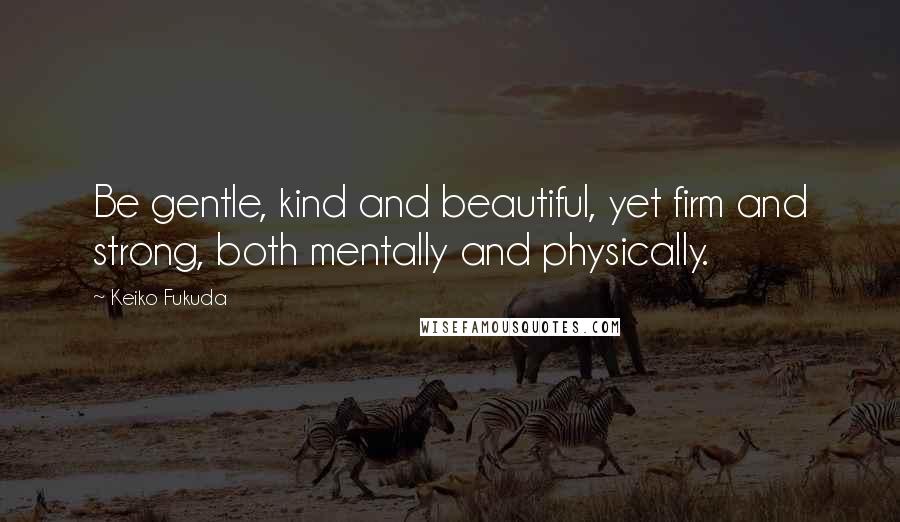 Keiko Fukuda Quotes: Be gentle, kind and beautiful, yet firm and strong, both mentally and physically.
