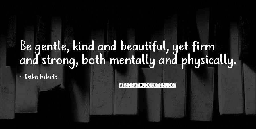 Keiko Fukuda Quotes: Be gentle, kind and beautiful, yet firm and strong, both mentally and physically.