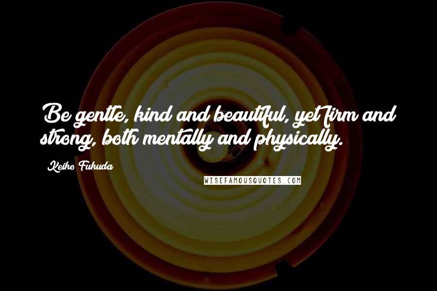 Keiko Fukuda Quotes: Be gentle, kind and beautiful, yet firm and strong, both mentally and physically.