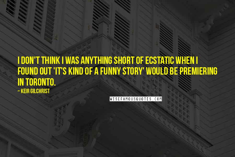 Keir Gilchrist Quotes: I don't think I was anything short of ecstatic when I found out 'It's Kind of a Funny Story' would be premiering in Toronto.