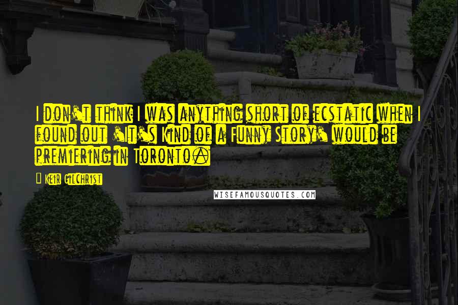 Keir Gilchrist Quotes: I don't think I was anything short of ecstatic when I found out 'It's Kind of a Funny Story' would be premiering in Toronto.