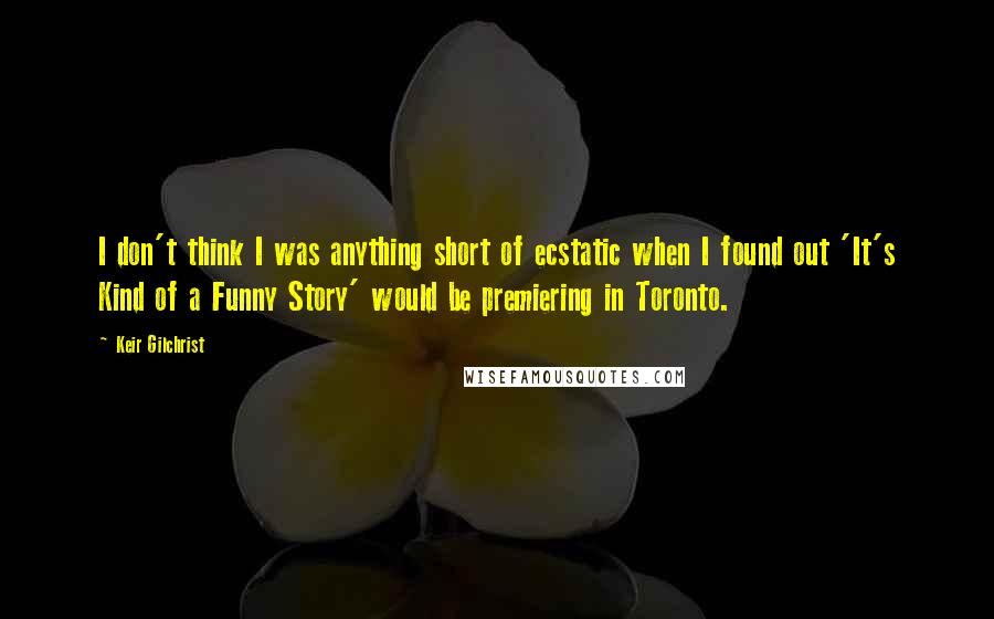 Keir Gilchrist Quotes: I don't think I was anything short of ecstatic when I found out 'It's Kind of a Funny Story' would be premiering in Toronto.