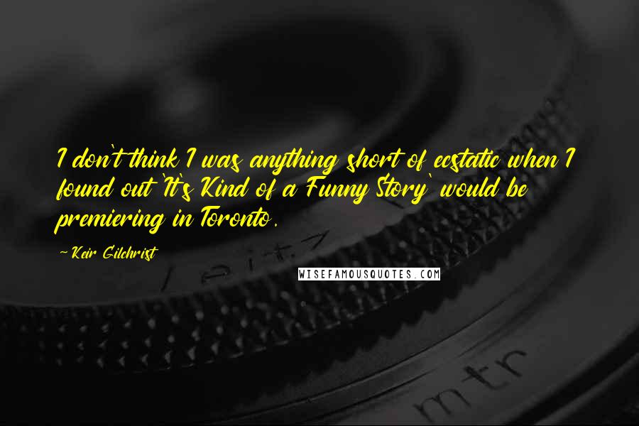 Keir Gilchrist Quotes: I don't think I was anything short of ecstatic when I found out 'It's Kind of a Funny Story' would be premiering in Toronto.