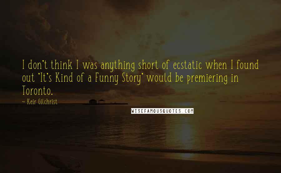 Keir Gilchrist Quotes: I don't think I was anything short of ecstatic when I found out 'It's Kind of a Funny Story' would be premiering in Toronto.