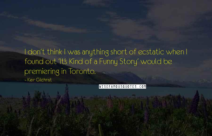 Keir Gilchrist Quotes: I don't think I was anything short of ecstatic when I found out 'It's Kind of a Funny Story' would be premiering in Toronto.