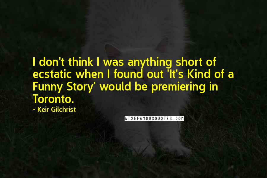 Keir Gilchrist Quotes: I don't think I was anything short of ecstatic when I found out 'It's Kind of a Funny Story' would be premiering in Toronto.