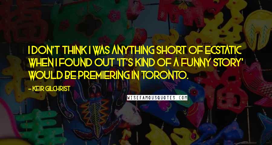 Keir Gilchrist Quotes: I don't think I was anything short of ecstatic when I found out 'It's Kind of a Funny Story' would be premiering in Toronto.