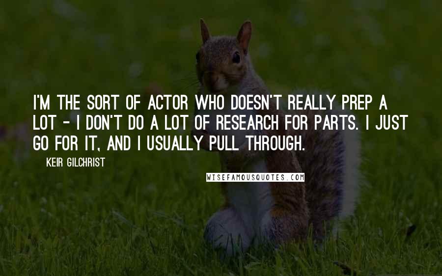 Keir Gilchrist Quotes: I'm the sort of actor who doesn't really prep a lot - I don't do a lot of research for parts. I just go for it, and I usually pull through.