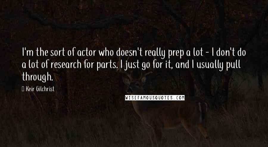 Keir Gilchrist Quotes: I'm the sort of actor who doesn't really prep a lot - I don't do a lot of research for parts. I just go for it, and I usually pull through.