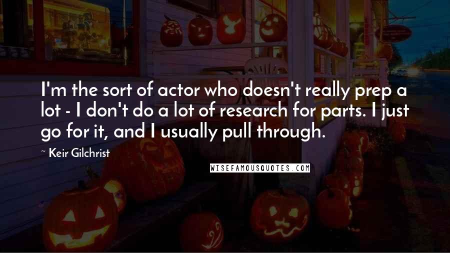 Keir Gilchrist Quotes: I'm the sort of actor who doesn't really prep a lot - I don't do a lot of research for parts. I just go for it, and I usually pull through.