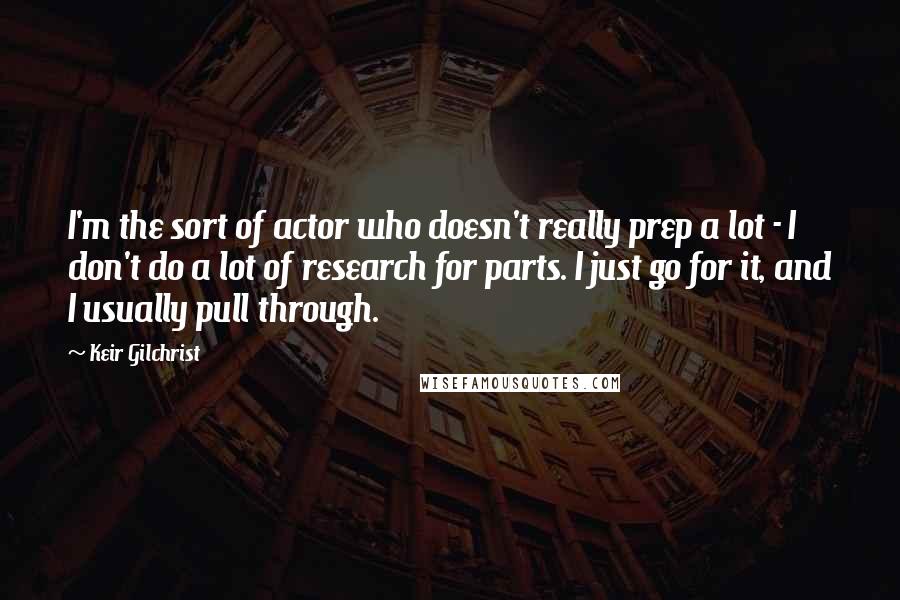 Keir Gilchrist Quotes: I'm the sort of actor who doesn't really prep a lot - I don't do a lot of research for parts. I just go for it, and I usually pull through.