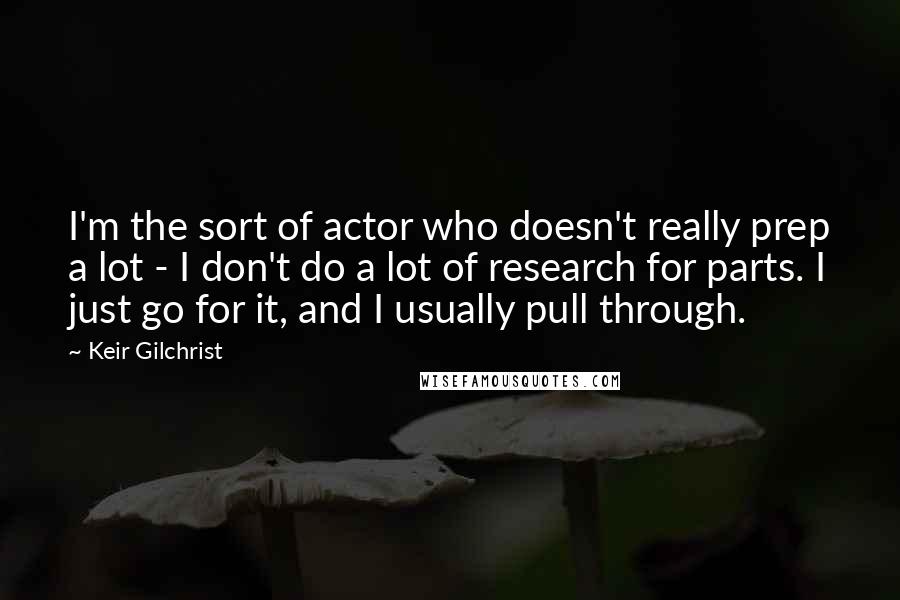 Keir Gilchrist Quotes: I'm the sort of actor who doesn't really prep a lot - I don't do a lot of research for parts. I just go for it, and I usually pull through.