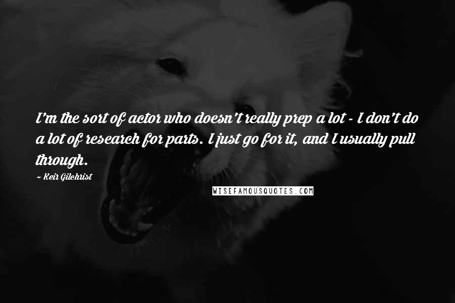 Keir Gilchrist Quotes: I'm the sort of actor who doesn't really prep a lot - I don't do a lot of research for parts. I just go for it, and I usually pull through.