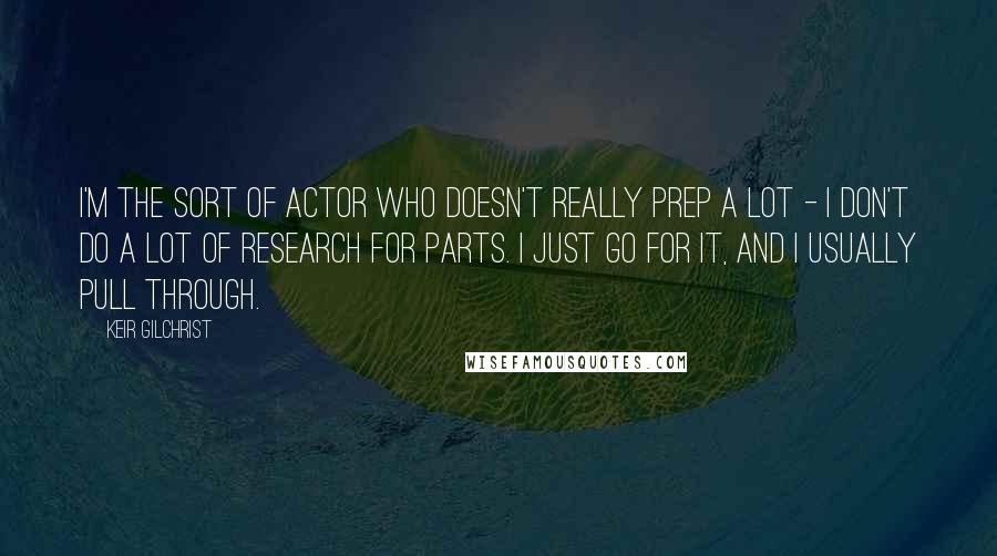 Keir Gilchrist Quotes: I'm the sort of actor who doesn't really prep a lot - I don't do a lot of research for parts. I just go for it, and I usually pull through.