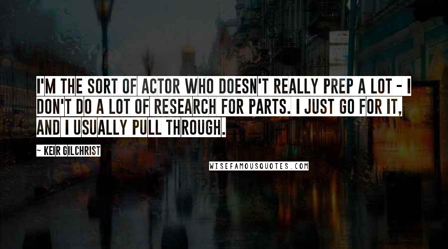 Keir Gilchrist Quotes: I'm the sort of actor who doesn't really prep a lot - I don't do a lot of research for parts. I just go for it, and I usually pull through.