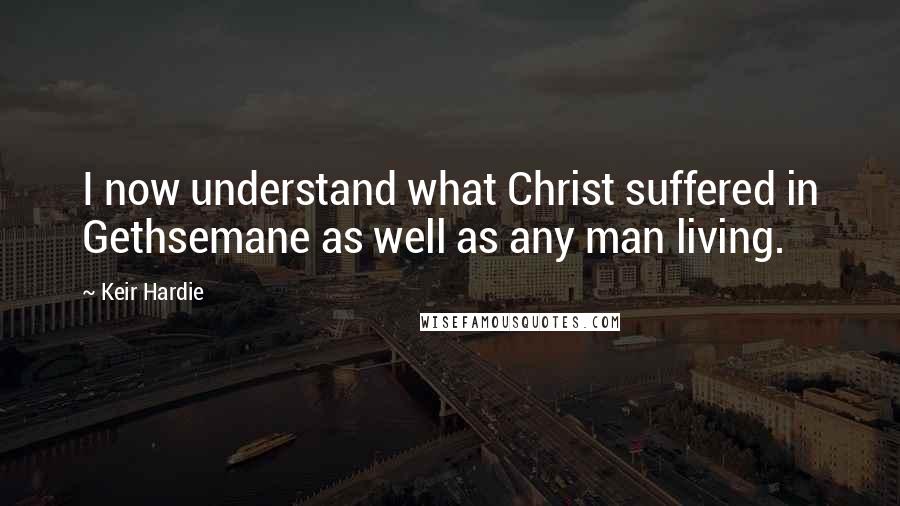 Keir Hardie Quotes: I now understand what Christ suffered in Gethsemane as well as any man living.