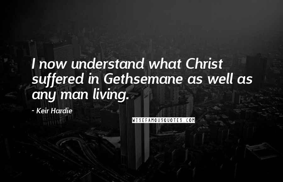 Keir Hardie Quotes: I now understand what Christ suffered in Gethsemane as well as any man living.
