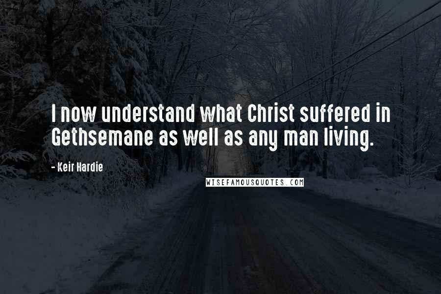 Keir Hardie Quotes: I now understand what Christ suffered in Gethsemane as well as any man living.