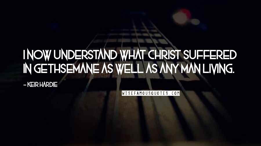 Keir Hardie Quotes: I now understand what Christ suffered in Gethsemane as well as any man living.