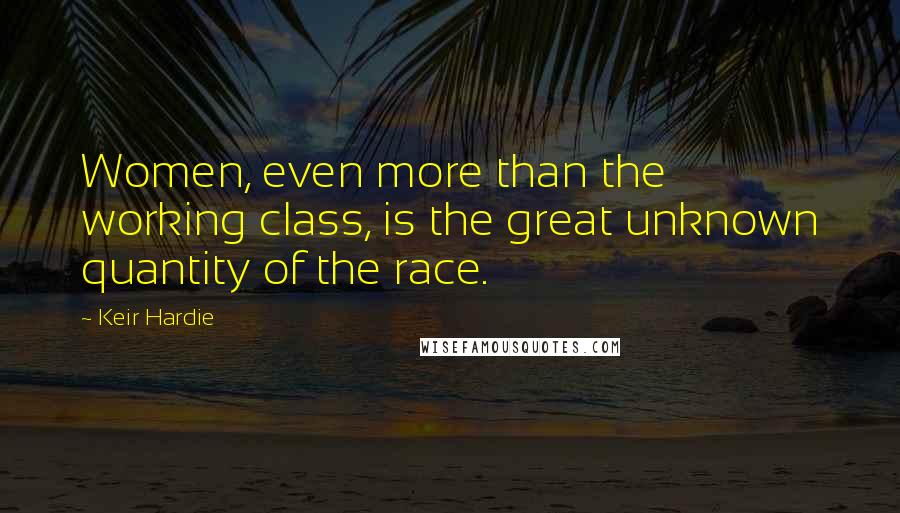 Keir Hardie Quotes: Women, even more than the working class, is the great unknown quantity of the race.