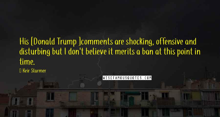 Keir Starmer Quotes: His [Donald Trump ]comments are shocking, offensive and disturbing but I don't believe it merits a ban at this point in time.