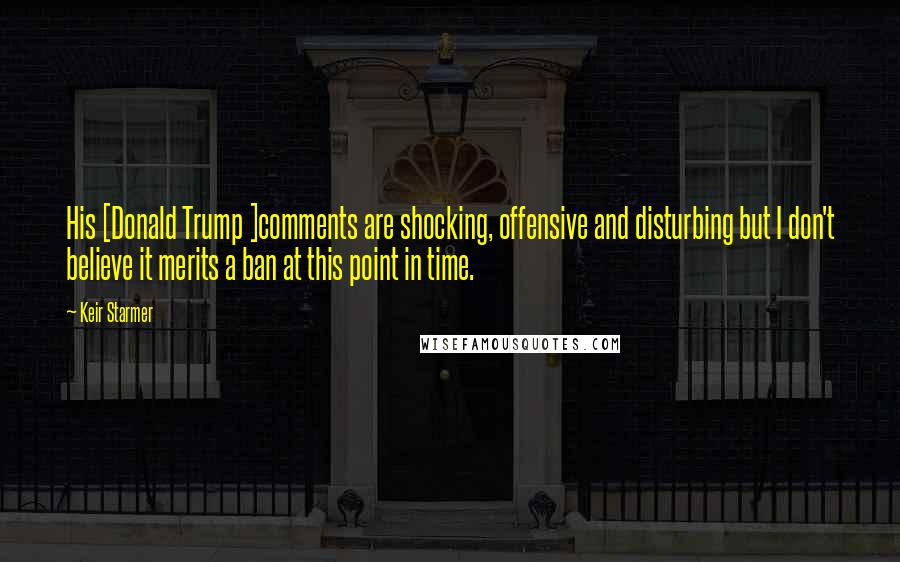 Keir Starmer Quotes: His [Donald Trump ]comments are shocking, offensive and disturbing but I don't believe it merits a ban at this point in time.