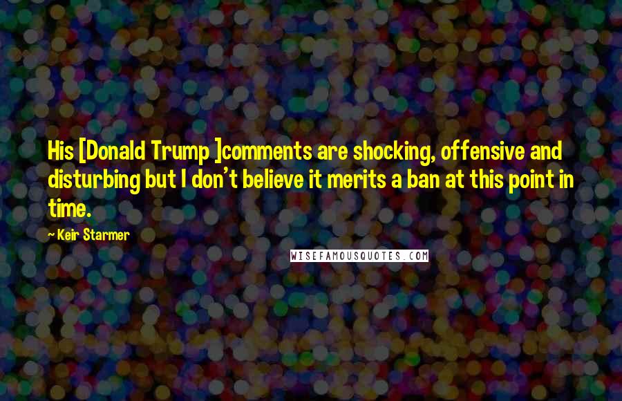 Keir Starmer Quotes: His [Donald Trump ]comments are shocking, offensive and disturbing but I don't believe it merits a ban at this point in time.