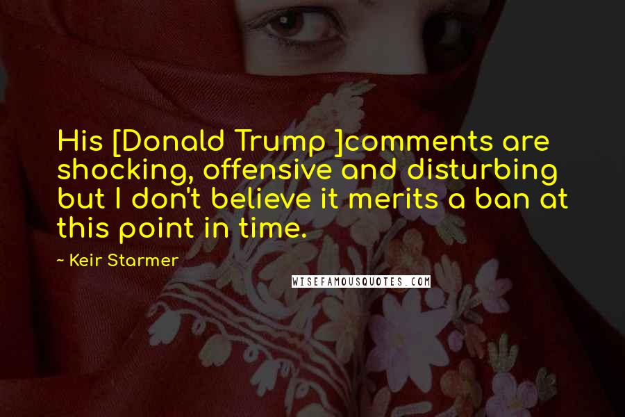Keir Starmer Quotes: His [Donald Trump ]comments are shocking, offensive and disturbing but I don't believe it merits a ban at this point in time.