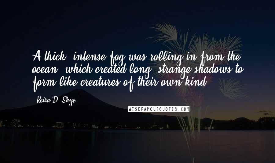 Keira D. Skye Quotes: A thick, intense fog was rolling in from the ocean, which created long, strange shadows to form like creatures of their own kind.