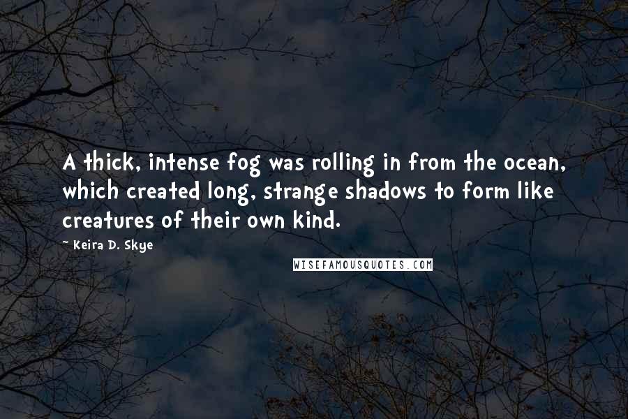 Keira D. Skye Quotes: A thick, intense fog was rolling in from the ocean, which created long, strange shadows to form like creatures of their own kind.