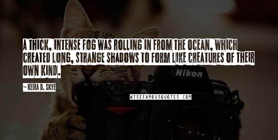 Keira D. Skye Quotes: A thick, intense fog was rolling in from the ocean, which created long, strange shadows to form like creatures of their own kind.