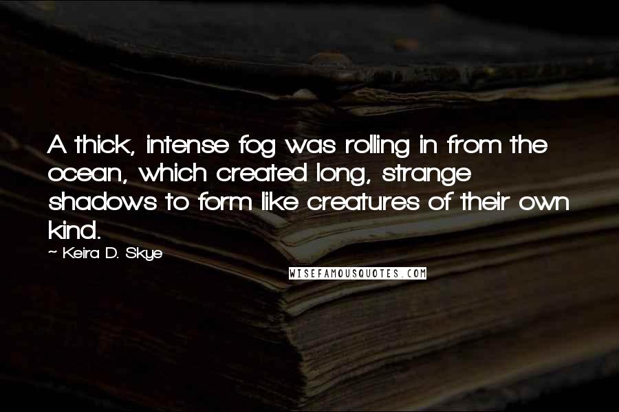 Keira D. Skye Quotes: A thick, intense fog was rolling in from the ocean, which created long, strange shadows to form like creatures of their own kind.