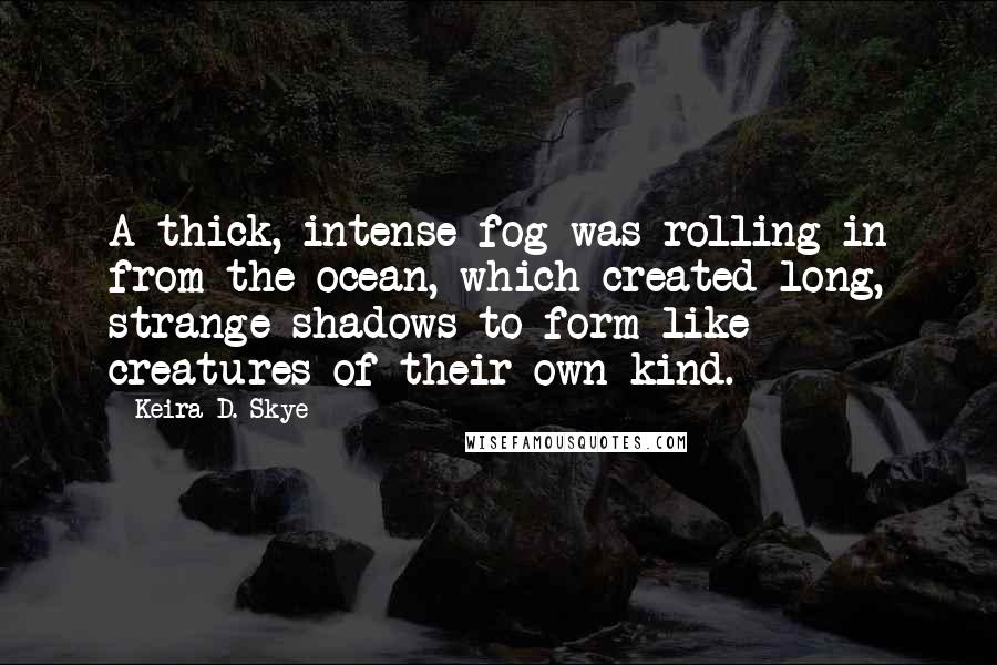 Keira D. Skye Quotes: A thick, intense fog was rolling in from the ocean, which created long, strange shadows to form like creatures of their own kind.