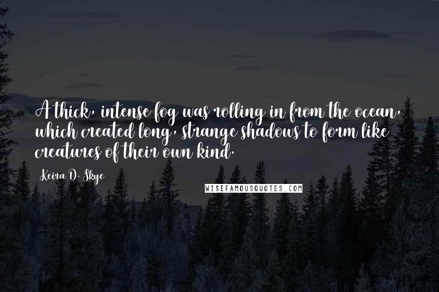 Keira D. Skye Quotes: A thick, intense fog was rolling in from the ocean, which created long, strange shadows to form like creatures of their own kind.