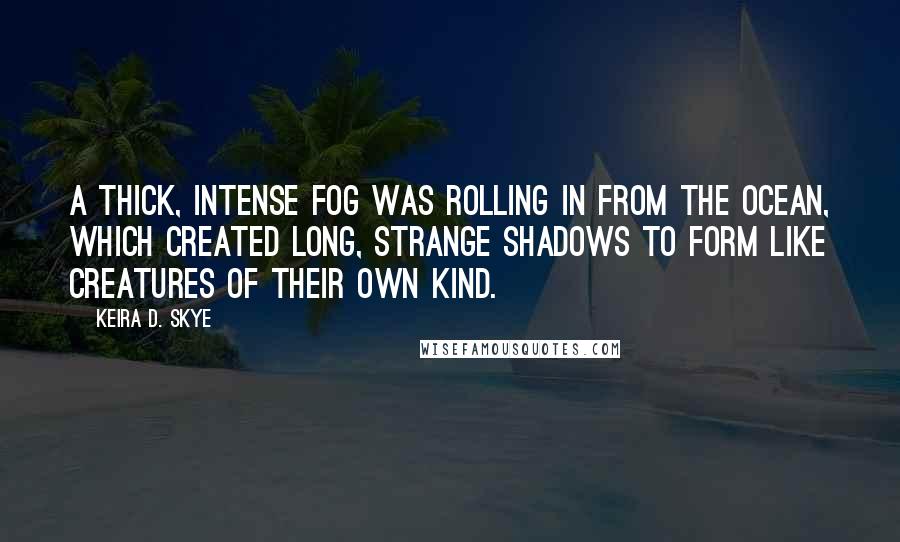 Keira D. Skye Quotes: A thick, intense fog was rolling in from the ocean, which created long, strange shadows to form like creatures of their own kind.