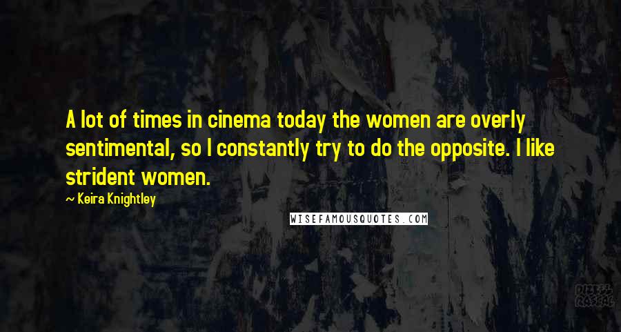 Keira Knightley Quotes: A lot of times in cinema today the women are overly sentimental, so I constantly try to do the opposite. I like strident women.