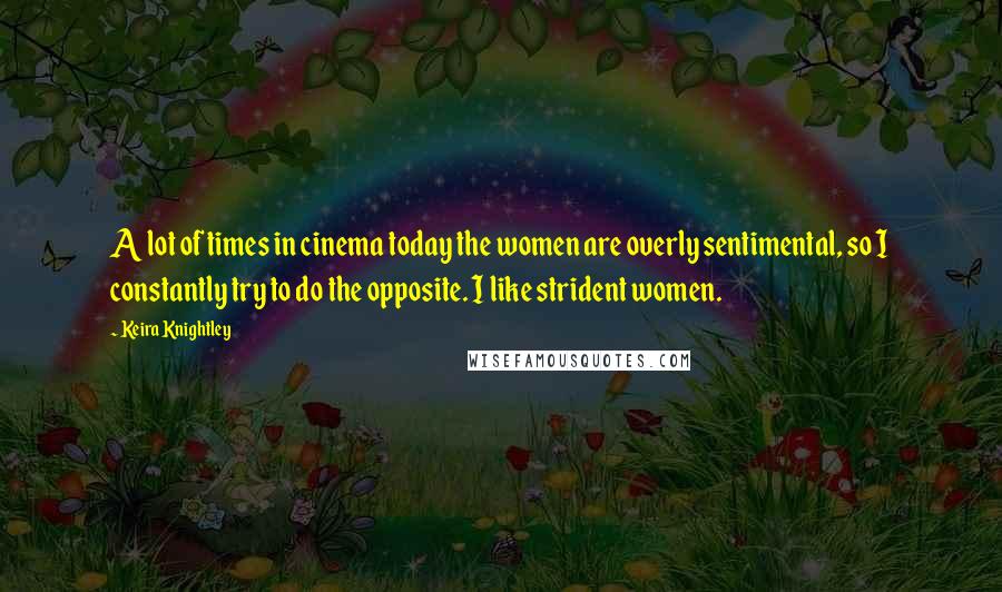 Keira Knightley Quotes: A lot of times in cinema today the women are overly sentimental, so I constantly try to do the opposite. I like strident women.