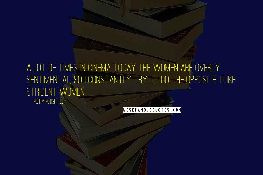 Keira Knightley Quotes: A lot of times in cinema today the women are overly sentimental, so I constantly try to do the opposite. I like strident women.