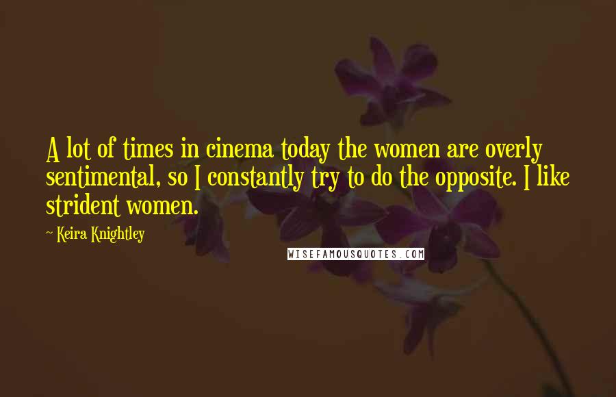 Keira Knightley Quotes: A lot of times in cinema today the women are overly sentimental, so I constantly try to do the opposite. I like strident women.