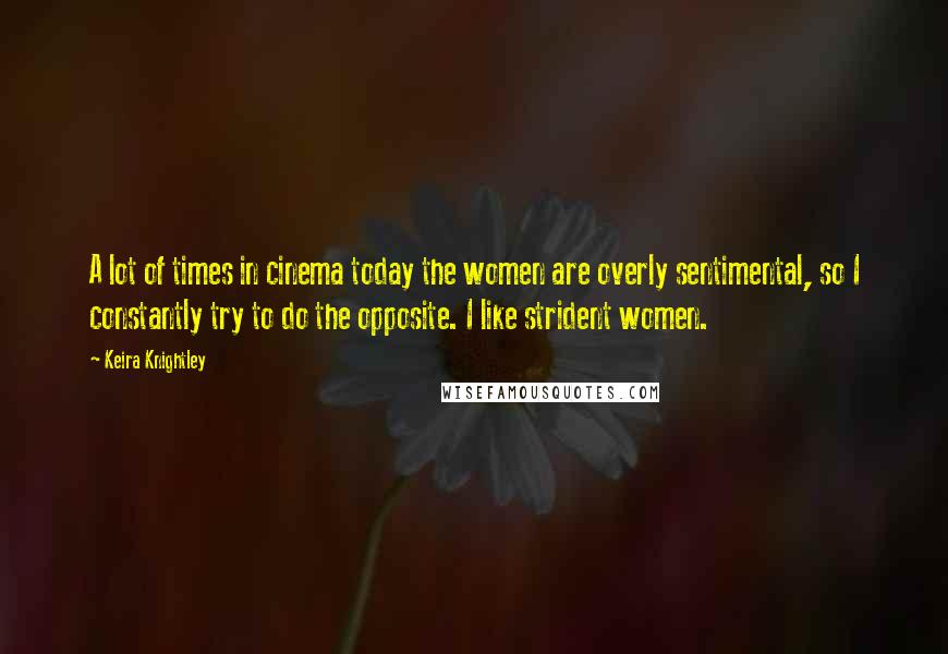 Keira Knightley Quotes: A lot of times in cinema today the women are overly sentimental, so I constantly try to do the opposite. I like strident women.