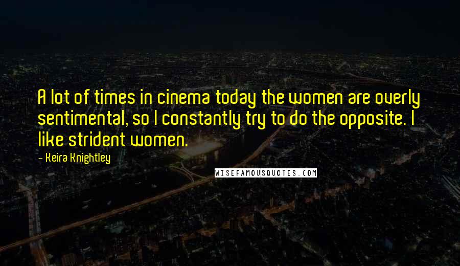 Keira Knightley Quotes: A lot of times in cinema today the women are overly sentimental, so I constantly try to do the opposite. I like strident women.