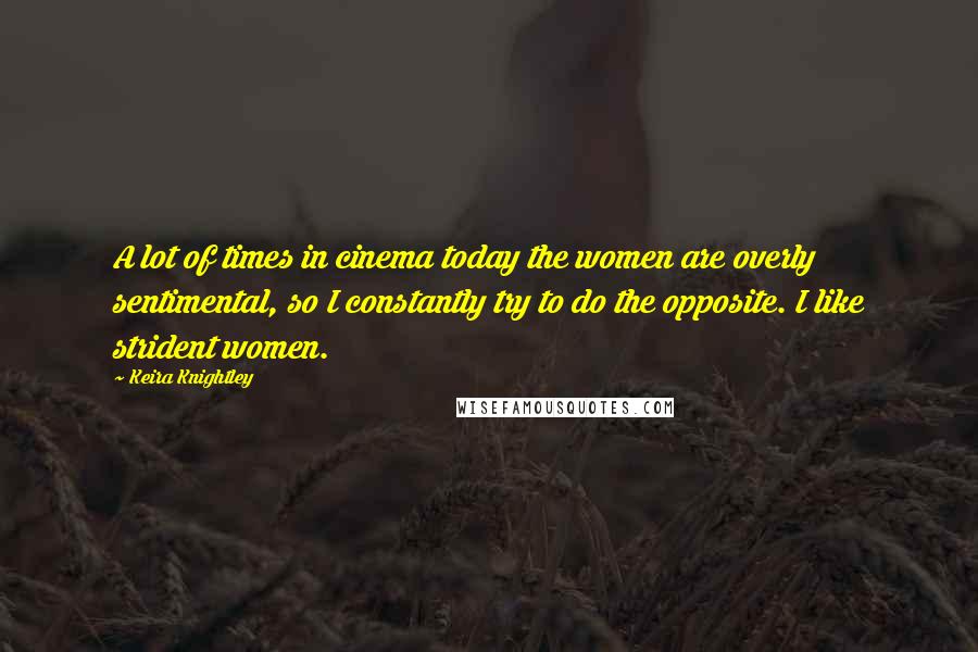 Keira Knightley Quotes: A lot of times in cinema today the women are overly sentimental, so I constantly try to do the opposite. I like strident women.