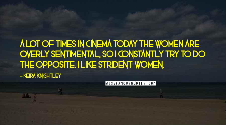 Keira Knightley Quotes: A lot of times in cinema today the women are overly sentimental, so I constantly try to do the opposite. I like strident women.