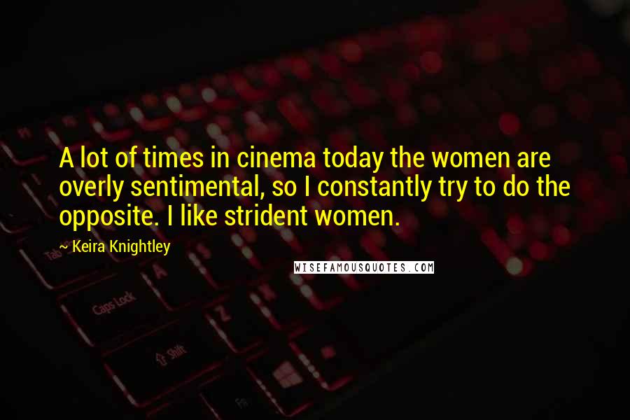 Keira Knightley Quotes: A lot of times in cinema today the women are overly sentimental, so I constantly try to do the opposite. I like strident women.